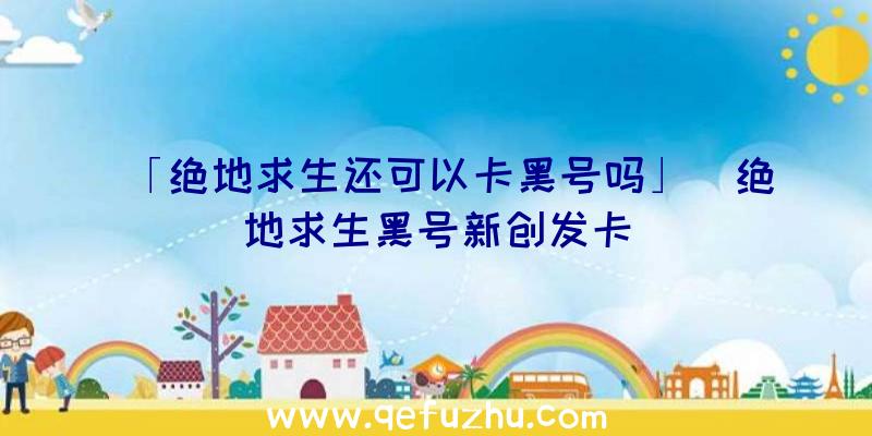 「绝地求生还可以卡黑号吗」|绝地求生黑号新创发卡